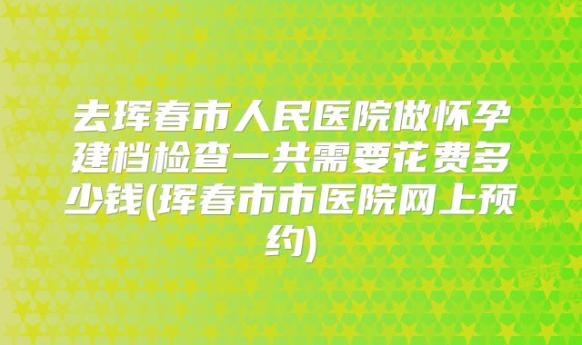 去珲春市人民医院做怀孕建档检查一共需要花费多少钱(珲春市市医院网上预约)