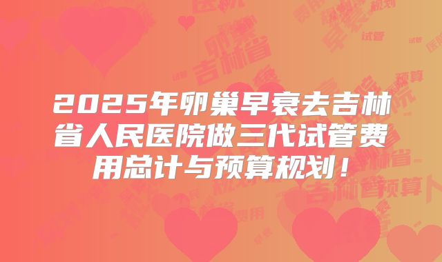 2025年卵巢早衰去吉林省人民医院做三代试管费用总计与预算规划！