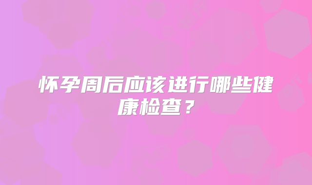 怀孕周后应该进行哪些健康检查？