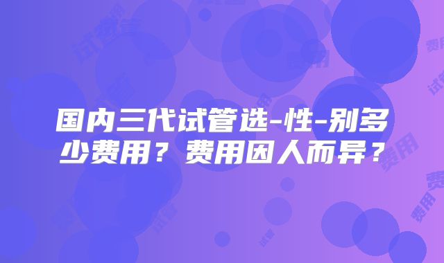 国内三代试管选-性-别多少费用？费用因人而异？