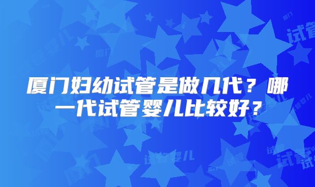 厦门妇幼试管是做几代？哪一代试管婴儿比较好？