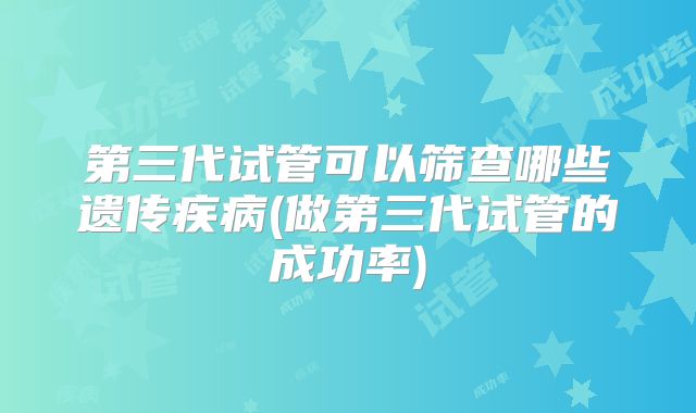 第三代试管可以筛查哪些遗传疾病(做第三代试管的成功率)