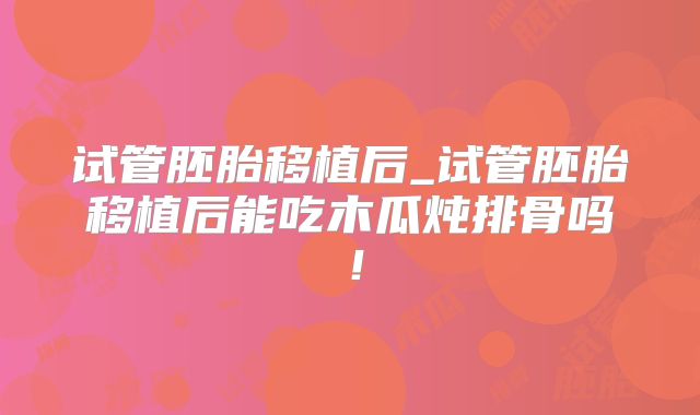 试管胚胎移植后_试管胚胎移植后能吃木瓜炖排骨吗!