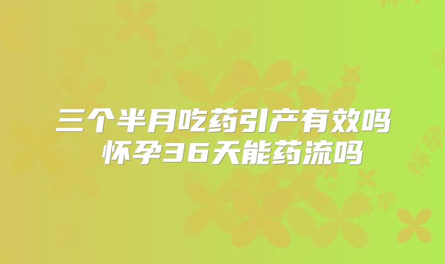 三个半月吃药引产有效吗 怀孕36天能药流吗