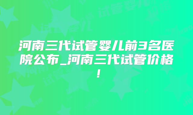 河南三代试管婴儿前3名医院公布_河南三代试管价格！