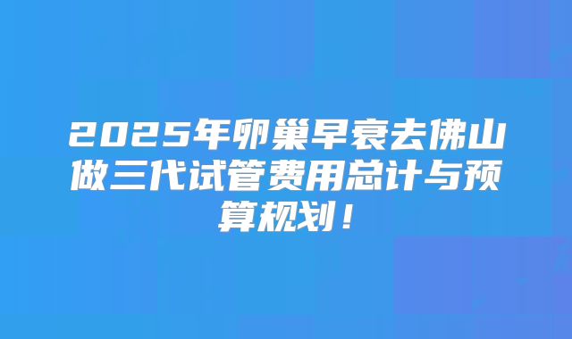 2025年卵巢早衰去佛山做三代试管费用总计与预算规划！