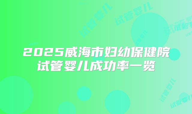 2025威海市妇幼保健院试管婴儿成功率一览
