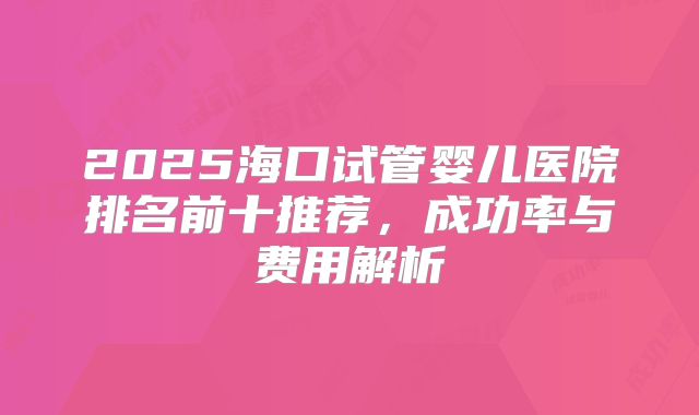 2025海口试管婴儿医院排名前十推荐,成功率与费用解析