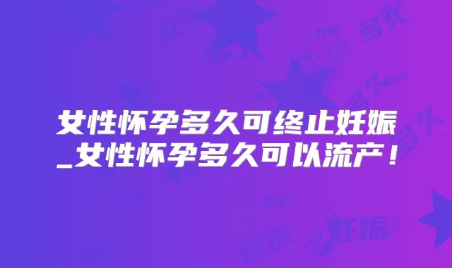 女性怀孕多久可终止妊娠_女性怀孕多久可以流产！