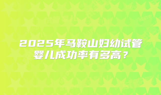 2025年马鞍山妇幼试管婴儿成功率有多高？