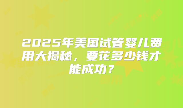 2025年美国试管婴儿费用大揭秘，要花多少钱才能成功？