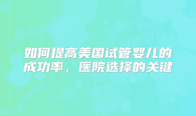 如何提高美国试管婴儿的成功率，医院选择的关键