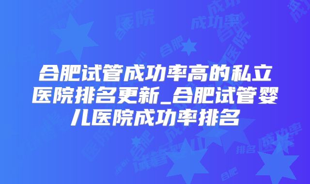 合肥试管成功率高的私立医院排名更新_合肥试管婴儿医院成功率排名