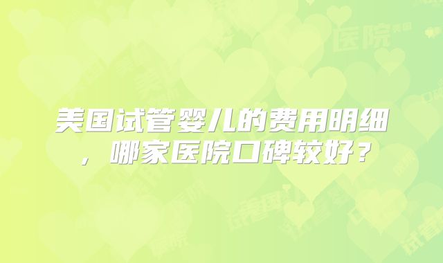 美国试管婴儿的费用明细,哪家医院口碑较好?