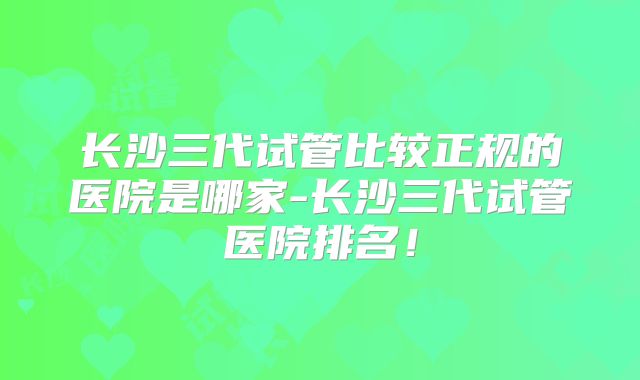 长沙三代试管比较正规的医院是哪家-长沙三代试管医院排名！