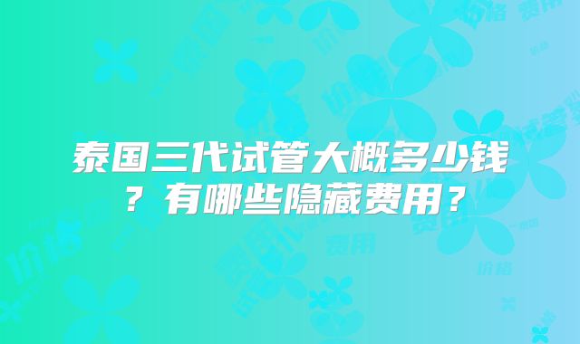 泰国三代试管大概多少钱？有哪些隐藏费用？