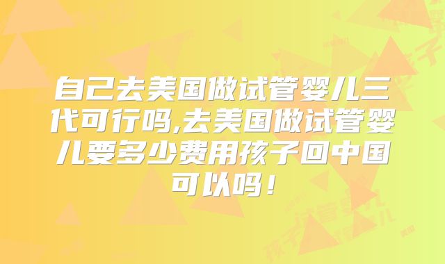 自己去美国做试管婴儿三代可行吗,去美国做试管婴儿要多少费用孩子回中国可以吗！
