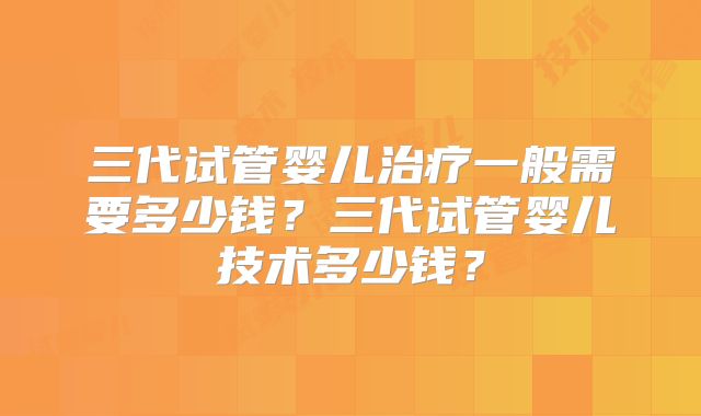 三代试管婴儿治疗一般需要多少钱？三代试管婴儿技术多少钱？