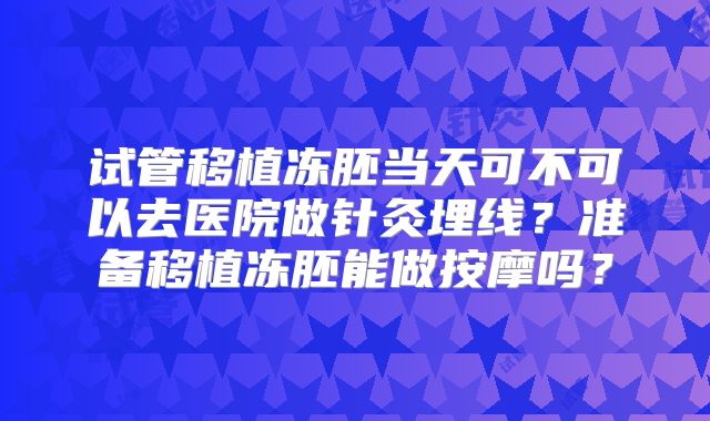 试管移植冻胚当天可不可以去医院做针灸埋线？准备移植冻胚能做按摩吗？
