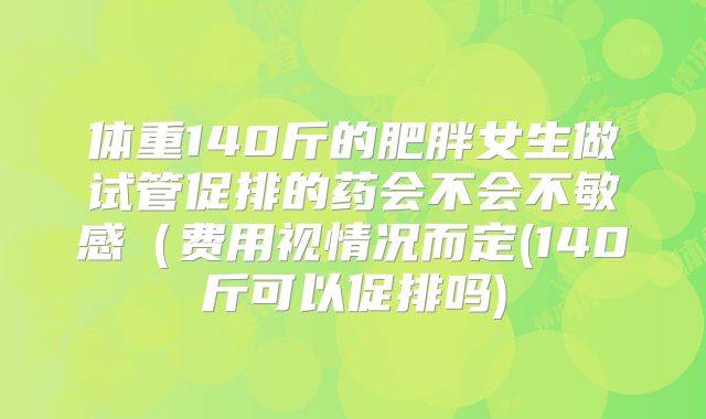 体重140斤的肥胖女生做试管促排的药会不会不敏感(费用视情况而定(140斤可以促排吗)