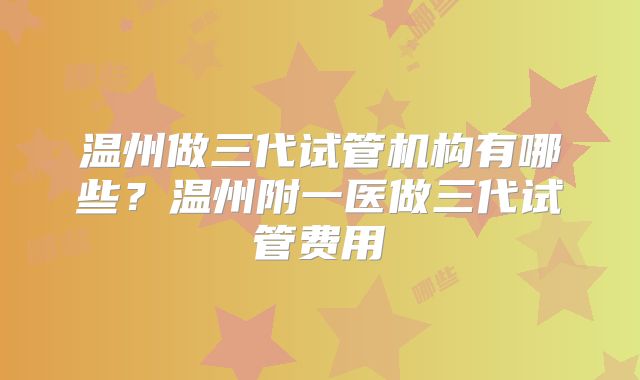 温州做三代试管机构有哪些？温州附一医做三代试管费用