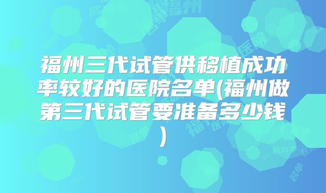 福州三代试管供移植成功率较好的医院名单(福州做第三代试管要准备多少钱)