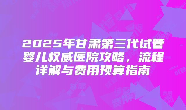 2025年甘肃第三代试管婴儿权威医院攻略,流程详解与费用预算指南
