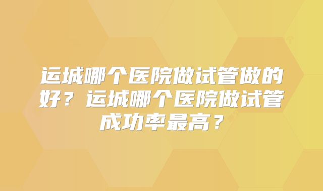 运城哪个医院做试管做的好？运城哪个医院做试管成功率最高？