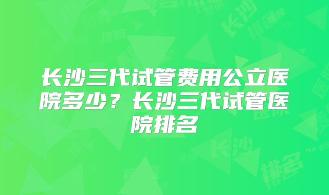 长沙三代试管费用公立医院多少?长沙三代试管医院排名