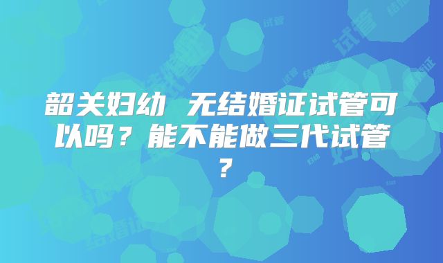 韶关妇幼 无结婚证试管可以吗？能不能做三代试管？