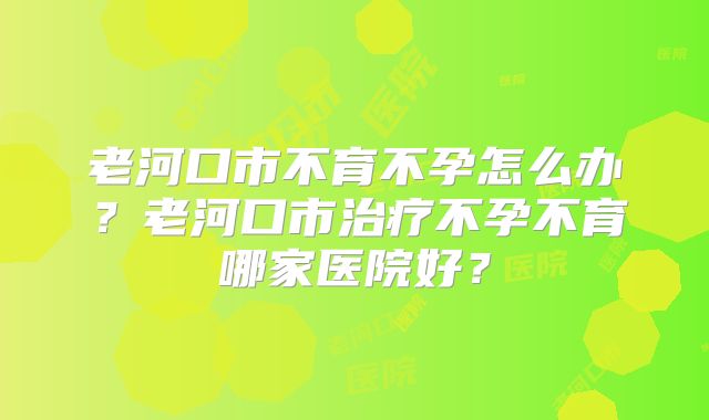 老河口市不育不孕怎么办？老河口市治疗不孕不育哪家医院好？