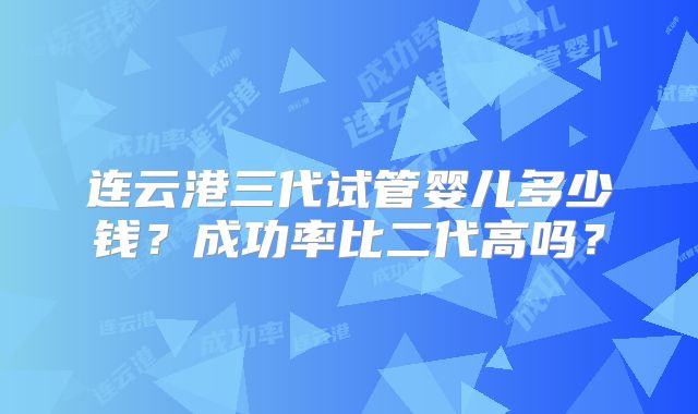 连云港三代试管婴儿多少钱？成功率比二代高吗？