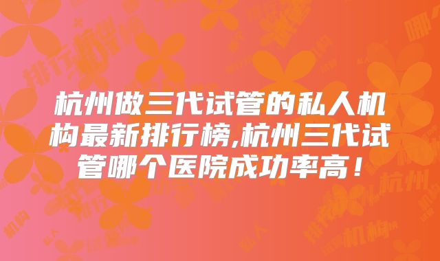 杭州做三代试管的私人机构最新排行榜,杭州三代试管哪个医院成功率高！