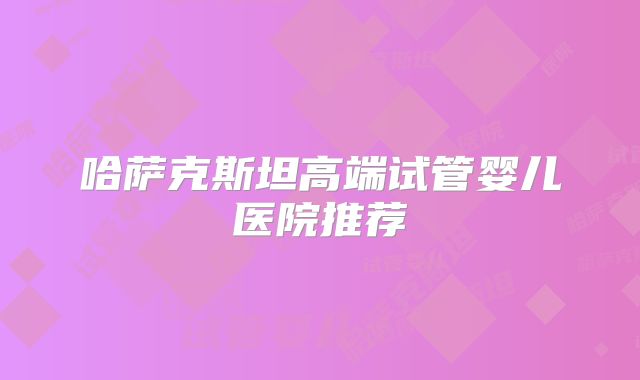 哈萨克斯坦高端试管婴儿医院推荐