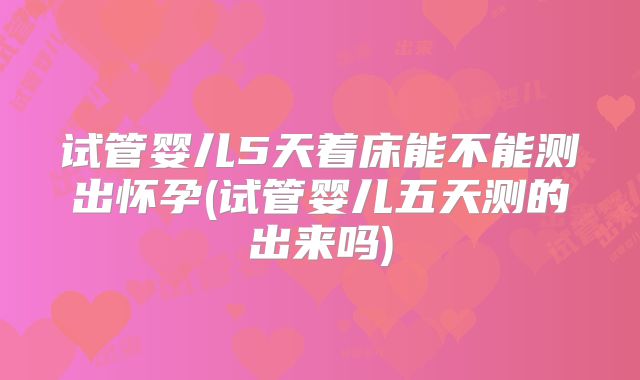 试管婴儿5天着床能不能测出怀孕(试管婴儿五天测的出来吗)