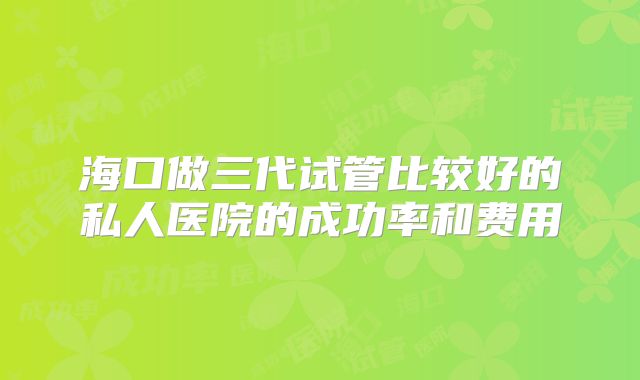 海口做三代试管比较好的私人医院的成功率和费用