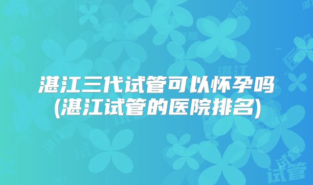 湛江三代试管可以怀孕吗(湛江试管的医院排名)