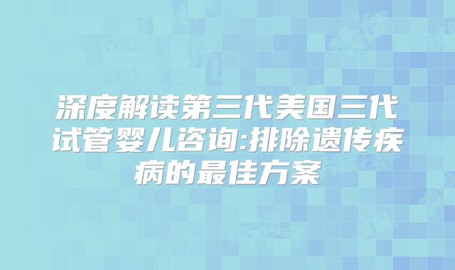 深度解读第三代美国三代试管婴儿咨询:排除遗传疾病的最佳方案
