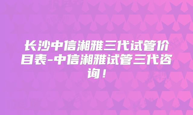 长沙中信湘雅三代试管价目表-中信湘雅试管三代咨询!