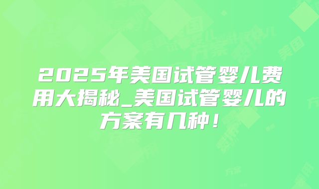2025年美国试管婴儿费用大揭秘_美国试管婴儿的方案有几种！