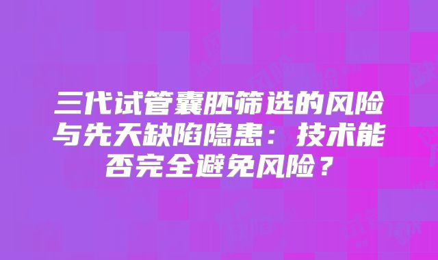 三代试管囊胚筛选的风险与先天缺陷隐患：技术能否完全避免风险？