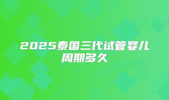 2025泰国三代试管婴儿周期多久