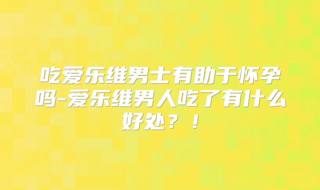 吃爱乐维男士有助于怀孕吗-爱乐维男人吃了有什么好处？！