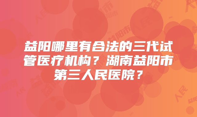 益阳哪里有合法的三代试管医疗机构？湖南益阳市第三人民医院？
