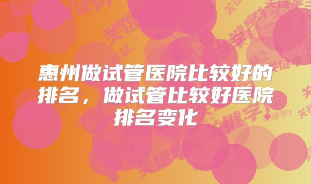 惠州做试管医院比较好的排名,做试管比较好医院排名变化