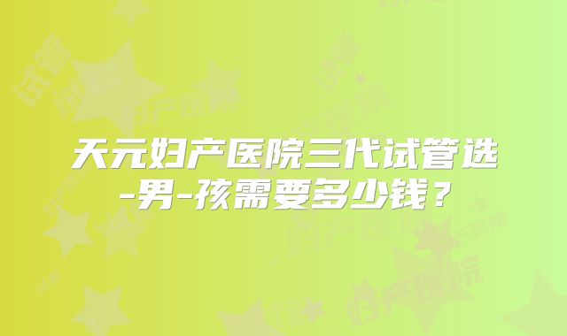 天元妇产医院三代试管选-男-孩需要多少钱?