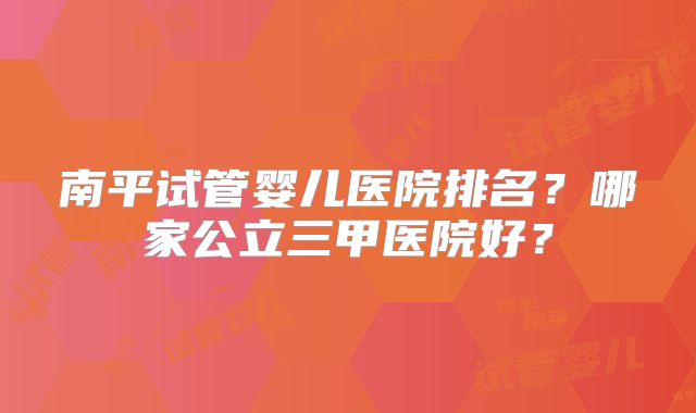 南平试管婴儿医院排名？哪家公立三甲医院好？