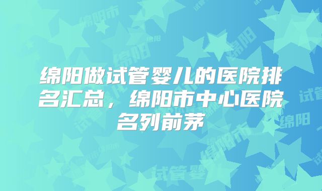 绵阳做试管婴儿的医院排名汇总，绵阳市中心医院名列前茅