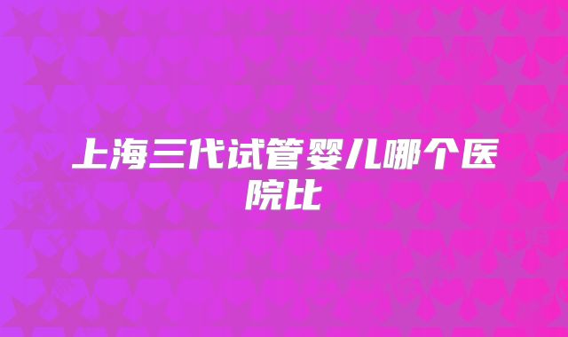 上海三代试管婴儿哪个医院比