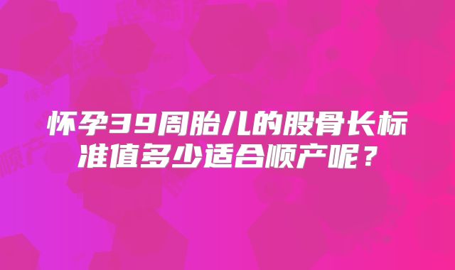 怀孕39周胎儿的股骨长标准值多少适合顺产呢？